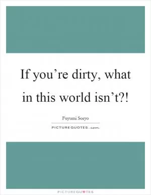 If you’re dirty, what in this world isn’t?! Picture Quote #1