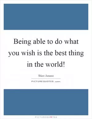 Being able to do what you wish is the best thing in the world! Picture Quote #1