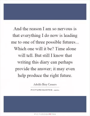 And the reason I am so nervous is that everything I do now is leading me to one of three possible futures... Which one will it be? Time alone will tell. But still I know that writing this diary can perhaps provide the answer; it may even help produce the right future Picture Quote #1