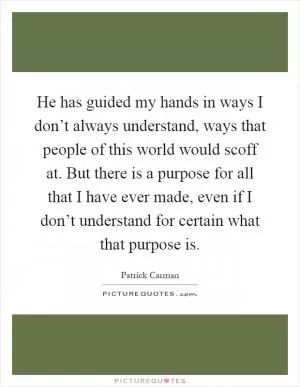 He has guided my hands in ways I don’t always understand, ways that people of this world would scoff at. But there is a purpose for all that I have ever made, even if I don’t understand for certain what that purpose is Picture Quote #1