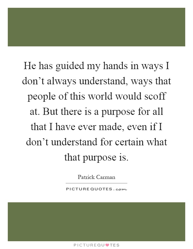 He has guided my hands in ways I don't always understand, ways that people of this world would scoff at. But there is a purpose for all that I have ever made, even if I don't understand for certain what that purpose is Picture Quote #1