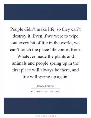People didn’t make life, so they can’t destroy it. Even if we were to wipe out every bit of life in the world, we can’t touch the place life comes from. Whatever made the plants and animals and people spring up in the first place will always be there, and life will spring up again Picture Quote #1