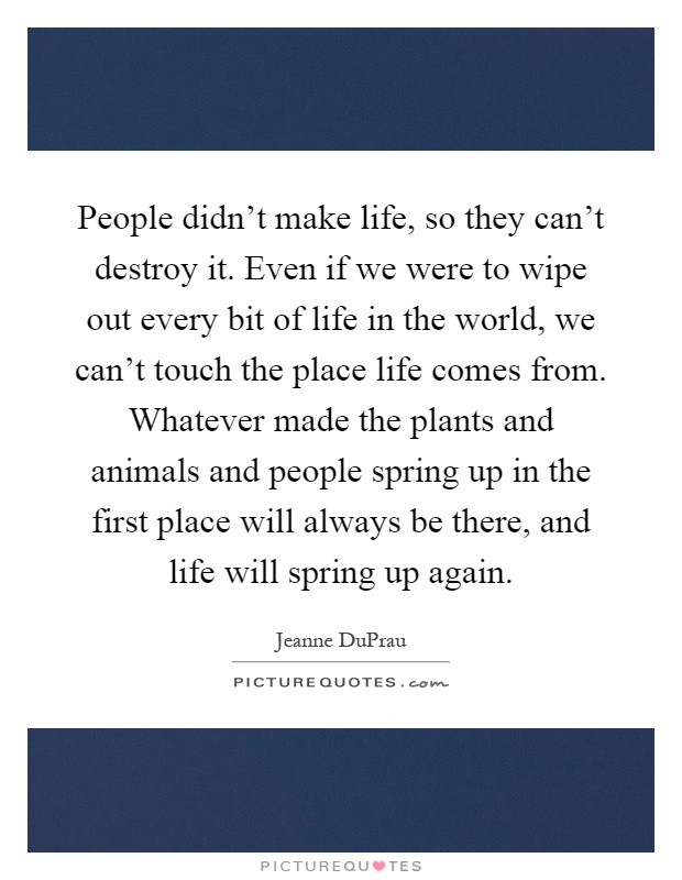 People didn't make life, so they can't destroy it. Even if we were to wipe out every bit of life in the world, we can't touch the place life comes from. Whatever made the plants and animals and people spring up in the first place will always be there, and life will spring up again Picture Quote #1