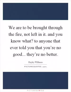 We are to be brought through the fire, not left in it. and you know what? to anyone that ever told you that you’re no good... they’re no better Picture Quote #1