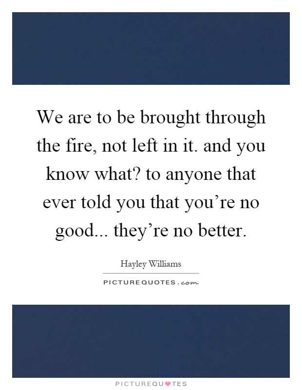 We are to be brought through the fire, not left in it. and you know what? to anyone that ever told you that you're no good... they're no better Picture Quote #1