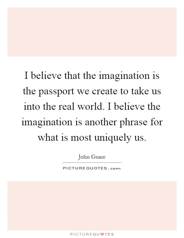 I believe that the imagination is the passport we create to take us into the real world. I believe the imagination is another phrase for what is most uniquely us Picture Quote #1