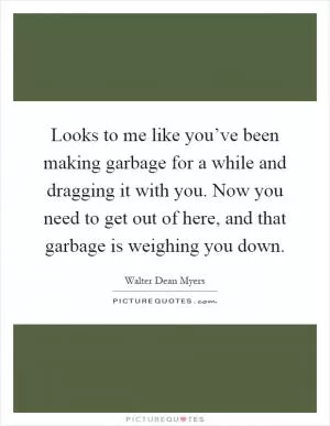 Looks to me like you’ve been making garbage for a while and dragging it with you. Now you need to get out of here, and that garbage is weighing you down Picture Quote #1