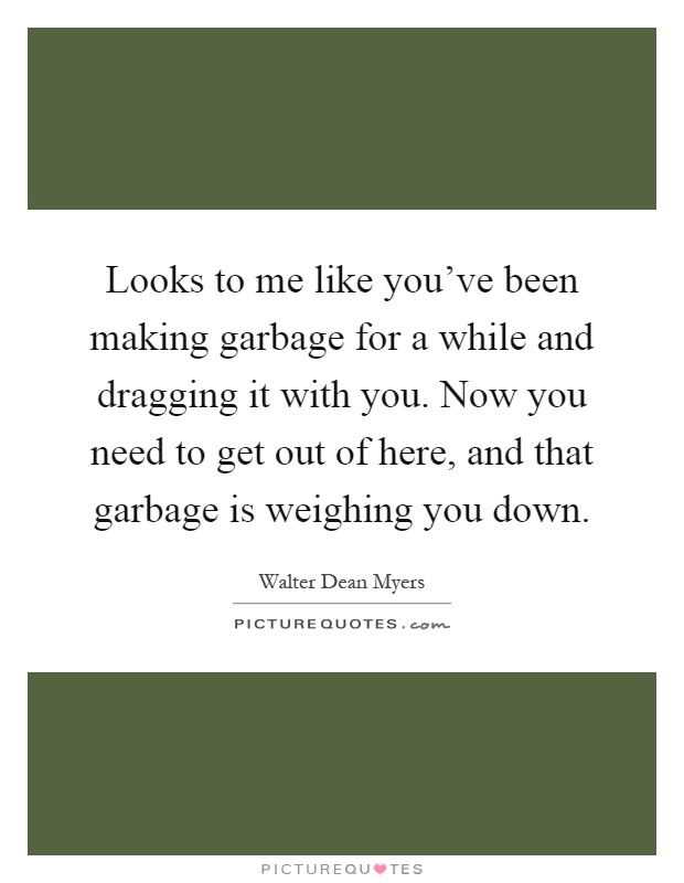 Looks to me like you've been making garbage for a while and dragging it with you. Now you need to get out of here, and that garbage is weighing you down Picture Quote #1