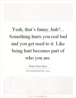 Yeah, that’s funny, huh?... Something hurts you real bad and you get used to it. Like being hurt becomes part of who you are Picture Quote #1