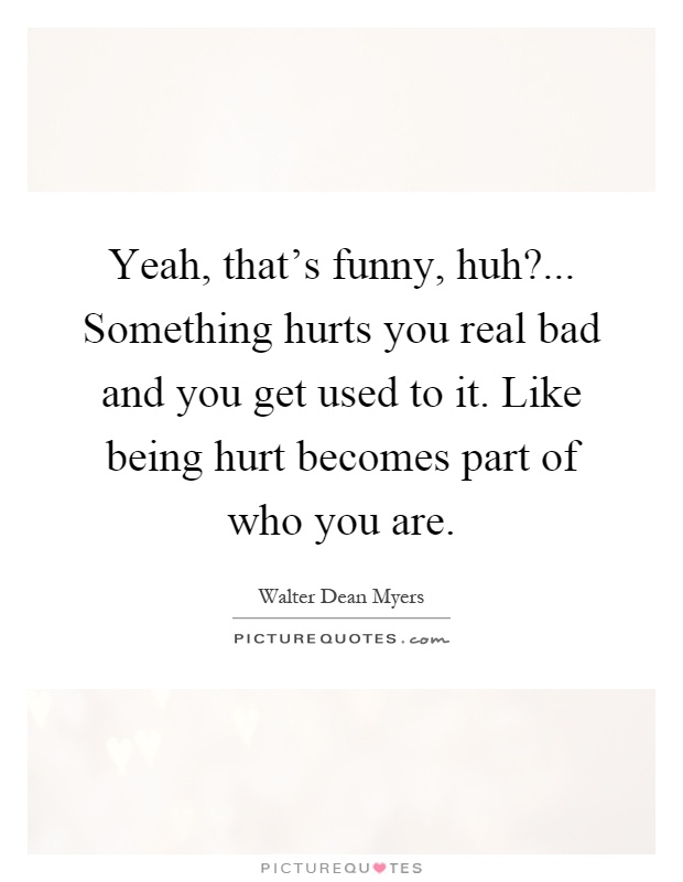 Yeah, that's funny, huh?... Something hurts you real bad and you get used to it. Like being hurt becomes part of who you are Picture Quote #1