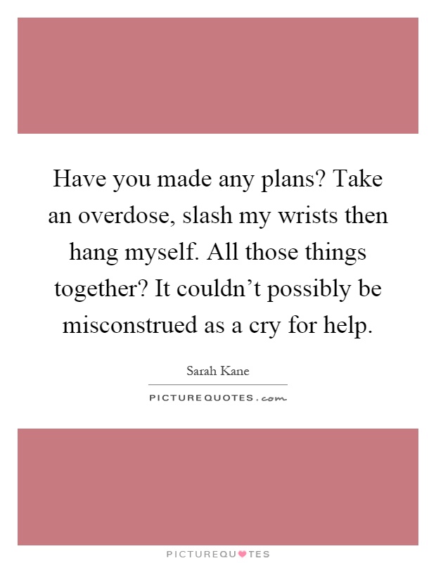 Have you made any plans? Take an overdose, slash my wrists then hang myself. All those things together? It couldn't possibly be misconstrued as a cry for help Picture Quote #1