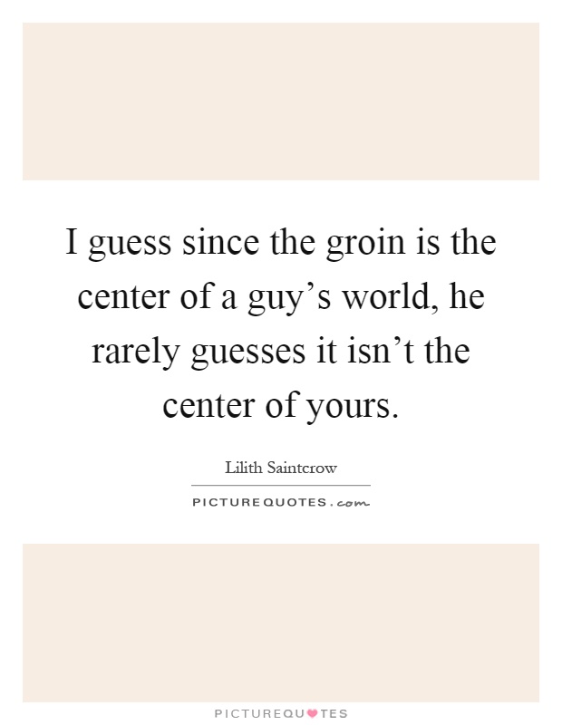 I guess since the groin is the center of a guy's world, he rarely guesses it isn't the center of yours Picture Quote #1