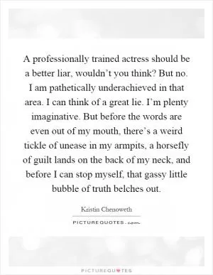 A professionally trained actress should be a better liar, wouldn’t you think? But no. I am pathetically underachieved in that area. I can think of a great lie. I’m plenty imaginative. But before the words are even out of my mouth, there’s a weird tickle of unease in my armpits, a horsefly of guilt lands on the back of my neck, and before I can stop myself, that gassy little bubble of truth belches out Picture Quote #1