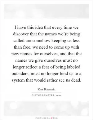 I have this idea that every time we discover that the names we’re being called are somehow keeping us less than free, we need to come up with new names for ourselves, and that the names we give ourselves must no longer reflect a fear of being labeled outsiders, must no longer bind us to a system that would rather see us dead Picture Quote #1