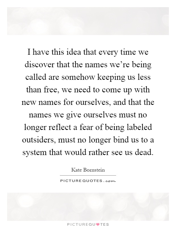 I have this idea that every time we discover that the names we're being called are somehow keeping us less than free, we need to come up with new names for ourselves, and that the names we give ourselves must no longer reflect a fear of being labeled outsiders, must no longer bind us to a system that would rather see us dead Picture Quote #1