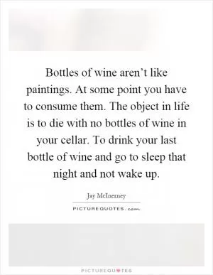 Bottles of wine aren’t like paintings. At some point you have to consume them. The object in life is to die with no bottles of wine in your cellar. To drink your last bottle of wine and go to sleep that night and not wake up Picture Quote #1