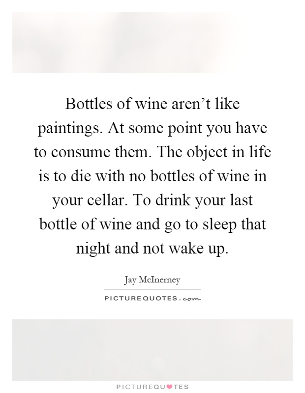 Bottles of wine aren't like paintings. At some point you have to consume them. The object in life is to die with no bottles of wine in your cellar. To drink your last bottle of wine and go to sleep that night and not wake up Picture Quote #1