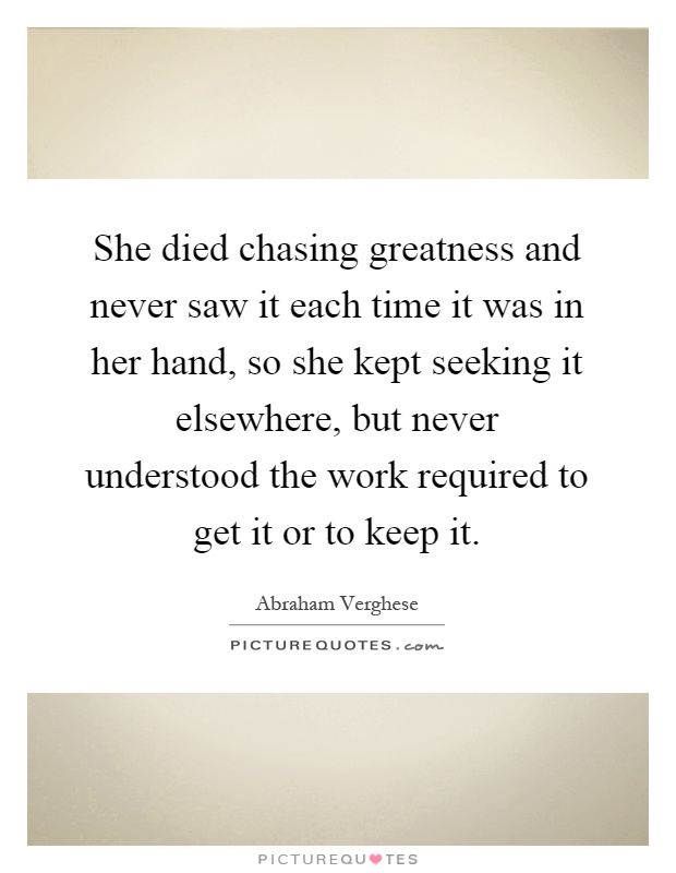 She died chasing greatness and never saw it each time it was in her hand, so she kept seeking it elsewhere, but never understood the work required to get it or to keep it Picture Quote #1