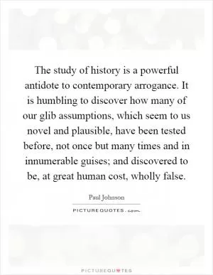 The study of history is a powerful antidote to contemporary arrogance. It is humbling to discover how many of our glib assumptions, which seem to us novel and plausible, have been tested before, not once but many times and in innumerable guises; and discovered to be, at great human cost, wholly false Picture Quote #1