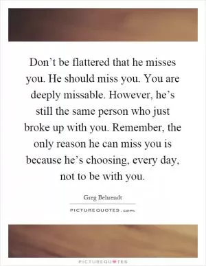 Don’t be flattered that he misses you. He should miss you. You are deeply missable. However, he’s still the same person who just broke up with you. Remember, the only reason he can miss you is because he’s choosing, every day, not to be with you Picture Quote #1