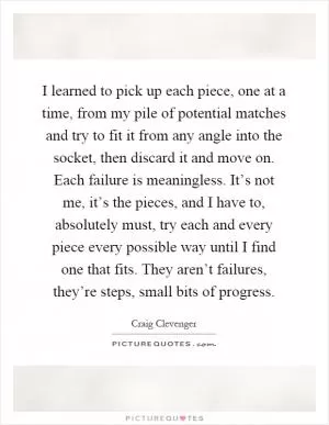 I learned to pick up each piece, one at a time, from my pile of potential matches and try to fit it from any angle into the socket, then discard it and move on. Each failure is meaningless. It’s not me, it’s the pieces, and I have to, absolutely must, try each and every piece every possible way until I find one that fits. They aren’t failures, they’re steps, small bits of progress Picture Quote #1