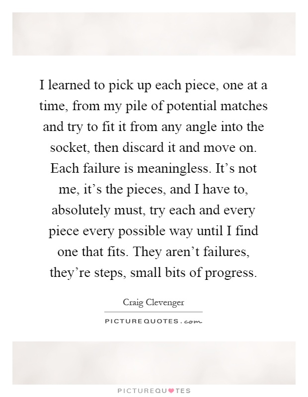 I learned to pick up each piece, one at a time, from my pile of potential matches and try to fit it from any angle into the socket, then discard it and move on. Each failure is meaningless. It's not me, it's the pieces, and I have to, absolutely must, try each and every piece every possible way until I find one that fits. They aren't failures, they're steps, small bits of progress Picture Quote #1