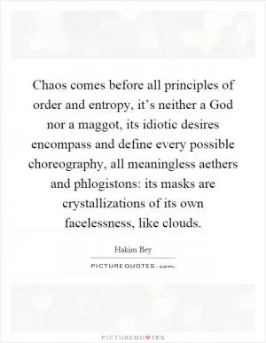 Chaos comes before all principles of order and entropy, it’s neither a God nor a maggot, its idiotic desires encompass and define every possible choreography, all meaningless aethers and phlogistons: its masks are crystallizations of its own facelessness, like clouds Picture Quote #1