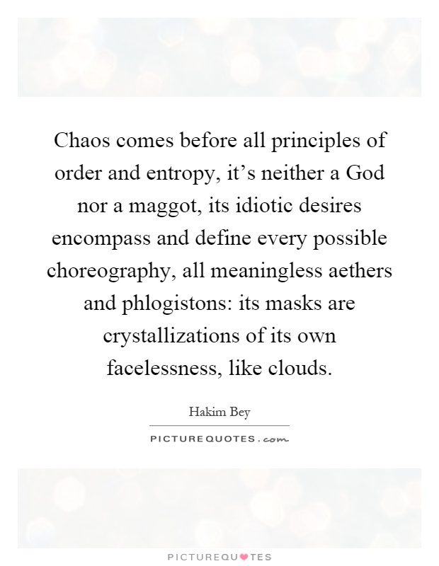 Chaos comes before all principles of order and entropy, it's neither a God nor a maggot, its idiotic desires encompass and define every possible choreography, all meaningless aethers and phlogistons: its masks are crystallizations of its own facelessness, like clouds Picture Quote #1