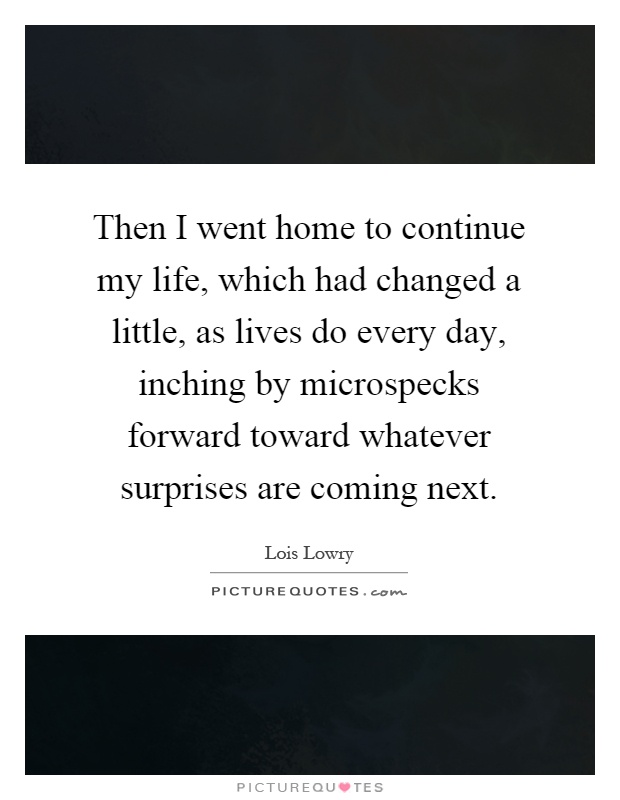 Then I went home to continue my life, which had changed a little, as lives do every day, inching by microspecks forward toward whatever surprises are coming next Picture Quote #1