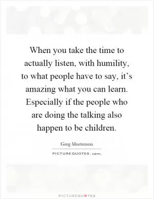When you take the time to actually listen, with humility, to what people have to say, it’s amazing what you can learn. Especially if the people who are doing the talking also happen to be children Picture Quote #1