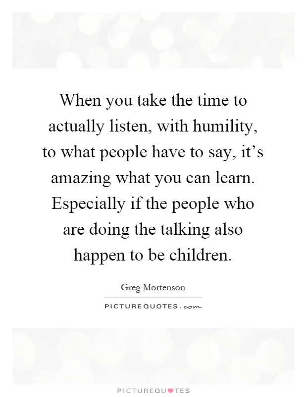 When you take the time to actually listen, with humility, to what people have to say, it's amazing what you can learn. Especially if the people who are doing the talking also happen to be children Picture Quote #1