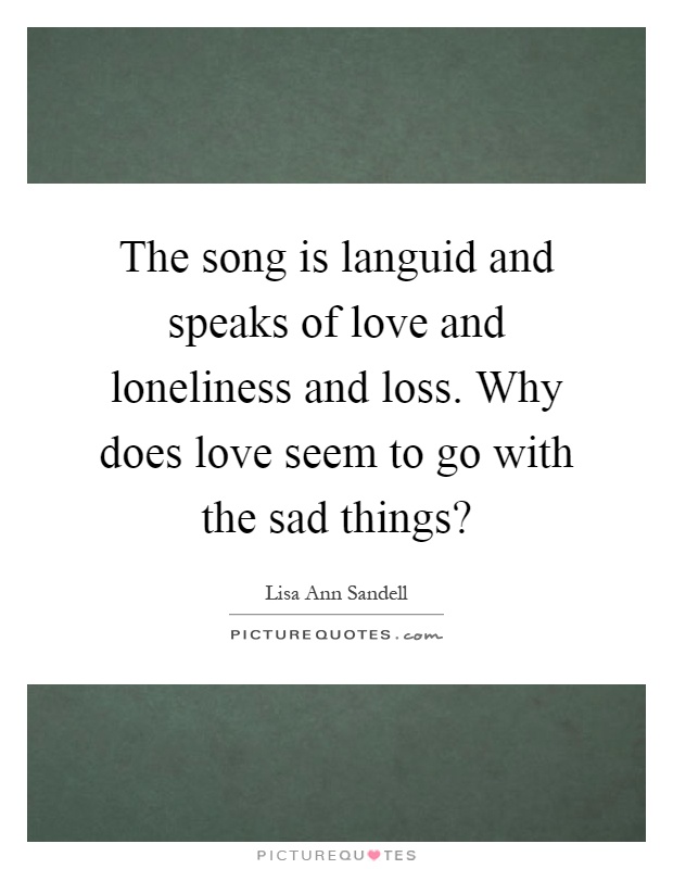 The song is languid and speaks of love and loneliness and loss. Why does love seem to go with the sad things? Picture Quote #1