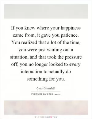 If you knew where your happiness came from, it gave you patience. You realized that a lot of the time, you were just waiting out a situation, and that took the pressure off; you no longer looked to every interaction to actually do something for you Picture Quote #1