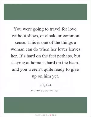 You were going to travel for love, without shoes, or cloak, or common sense. This is one of the things a woman can do when her lover leaves her. It’s hard on the feet perhaps, but staying at home is hard on the heart, and you weren’t quite ready to give up on him yet Picture Quote #1