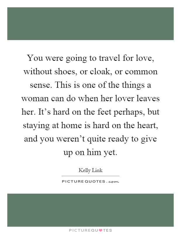 You were going to travel for love, without shoes, or cloak, or common sense. This is one of the things a woman can do when her lover leaves her. It's hard on the feet perhaps, but staying at home is hard on the heart, and you weren't quite ready to give up on him yet Picture Quote #1