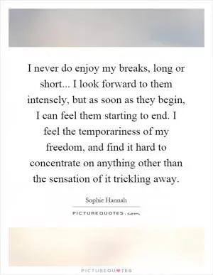I never do enjoy my breaks, long or short... I look forward to them intensely, but as soon as they begin, I can feel them starting to end. I feel the temporariness of my freedom, and find it hard to concentrate on anything other than the sensation of it trickling away Picture Quote #1