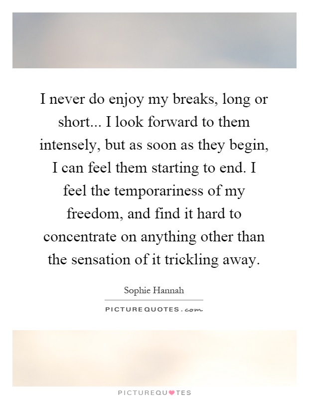 I never do enjoy my breaks, long or short... I look forward to them intensely, but as soon as they begin, I can feel them starting to end. I feel the temporariness of my freedom, and find it hard to concentrate on anything other than the sensation of it trickling away Picture Quote #1