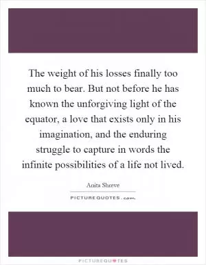 The weight of his losses finally too much to bear. But not before he has known the unforgiving light of the equator, a love that exists only in his imagination, and the enduring struggle to capture in words the infinite possibilities of a life not lived Picture Quote #1