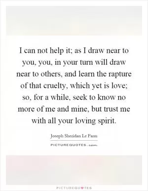 I can not help it; as I draw near to you, you, in your turn will draw near to others, and learn the rapture of that cruelty, which yet is love; so, for a while, seek to know no more of me and mine, but trust me with all your loving spirit Picture Quote #1