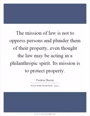 The mission of law is not to oppress persons and plunder them of their property, even thought the law may be acting in a philanthropic spirit. Its mission is to protect property Picture Quote #1