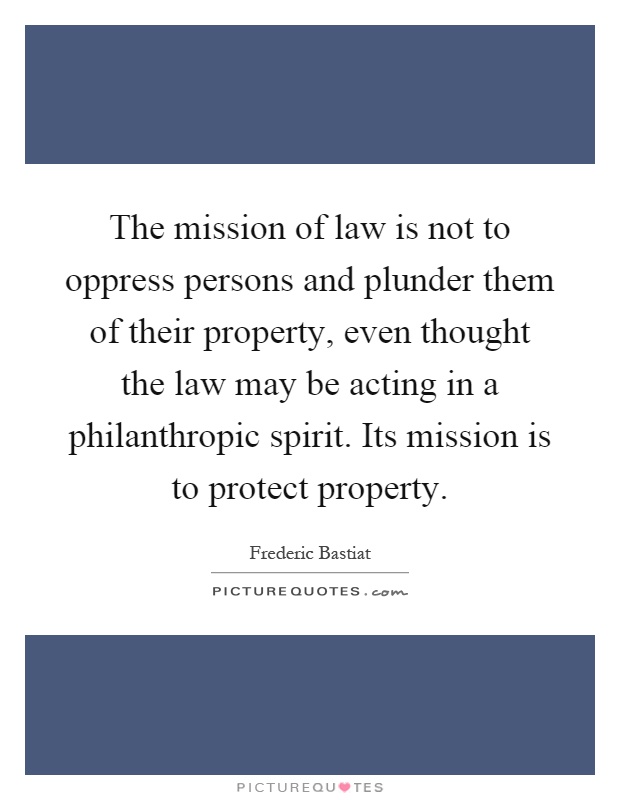 The mission of law is not to oppress persons and plunder them of their property, even thought the law may be acting in a philanthropic spirit. Its mission is to protect property Picture Quote #1