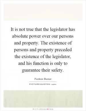 It is not true that the legislator has absolute power over our persons and property. The existence of persons and property preceded the existence of the legislator, and his function is only to guarantee their safety Picture Quote #1