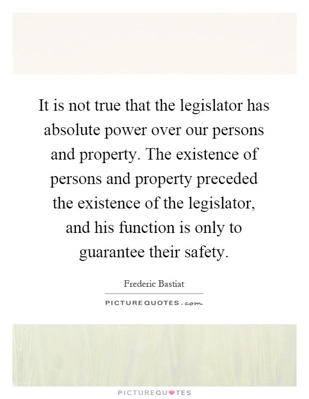It is not true that the legislator has absolute power over our persons and property. The existence of persons and property preceded the existence of the legislator, and his function is only to guarantee their safety Picture Quote #1