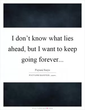 I don’t know what lies ahead, but I want to keep going forever Picture Quote #1