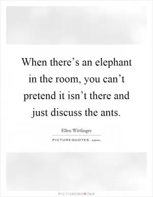 When there’s an elephant in the room, you can’t pretend it isn’t there and just discuss the ants Picture Quote #1