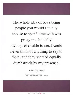 The whole idea of boys being people you would actually choose to spend time with was pretty much totally incomprehensible to me. I could never think of anything to say to them, and they seemed equally dumbstruck by my presence Picture Quote #1
