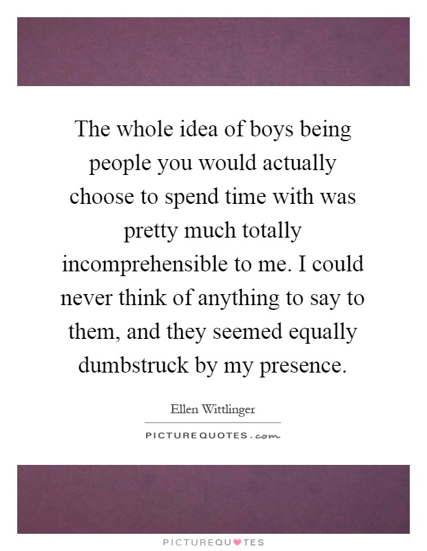The whole idea of boys being people you would actually choose to spend time with was pretty much totally incomprehensible to me. I could never think of anything to say to them, and they seemed equally dumbstruck by my presence Picture Quote #1