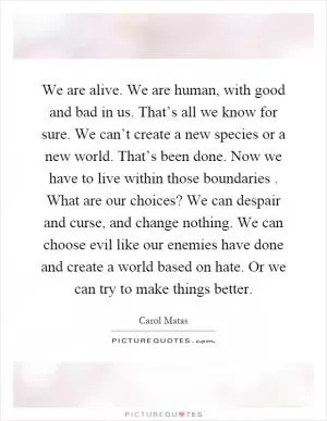 We are alive. We are human, with good and bad in us. That’s all we know for sure. We can’t create a new species or a new world. That’s been done. Now we have to live within those boundaries. What are our choices? We can despair and curse, and change nothing. We can choose evil like our enemies have done and create a world based on hate. Or we can try to make things better Picture Quote #1