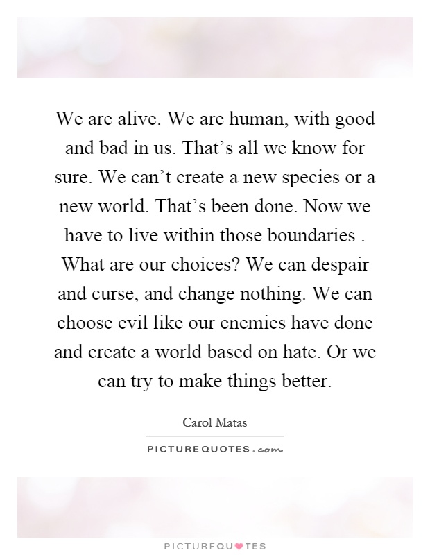 We are alive. We are human, with good and bad in us. That's all we know for sure. We can't create a new species or a new world. That's been done. Now we have to live within those boundaries. What are our choices? We can despair and curse, and change nothing. We can choose evil like our enemies have done and create a world based on hate. Or we can try to make things better Picture Quote #1