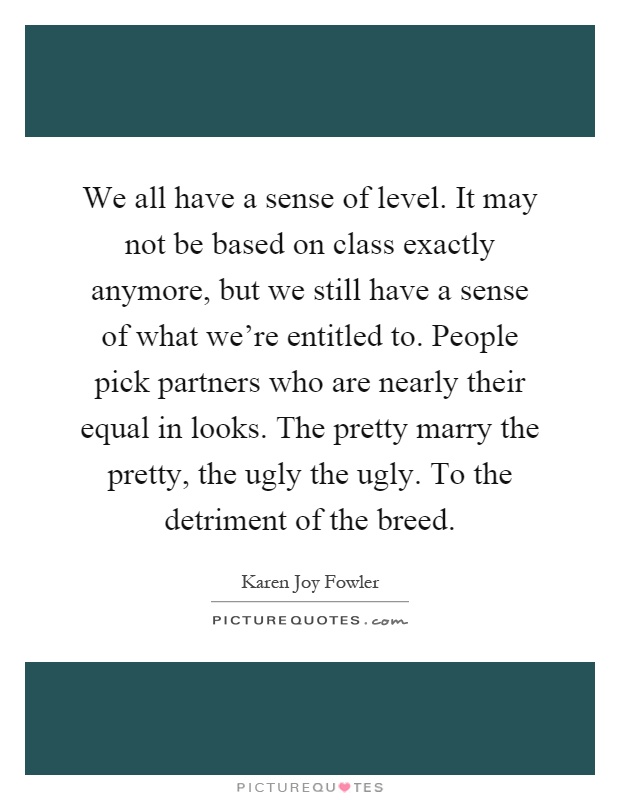 We all have a sense of level. It may not be based on class exactly anymore, but we still have a sense of what we're entitled to. People pick partners who are nearly their equal in looks. The pretty marry the pretty, the ugly the ugly. To the detriment of the breed Picture Quote #1